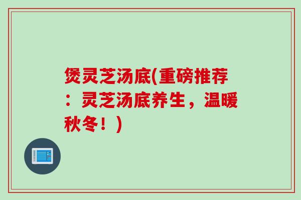 煲灵芝汤底(重磅推荐：灵芝汤底养生，温暖秋冬！)