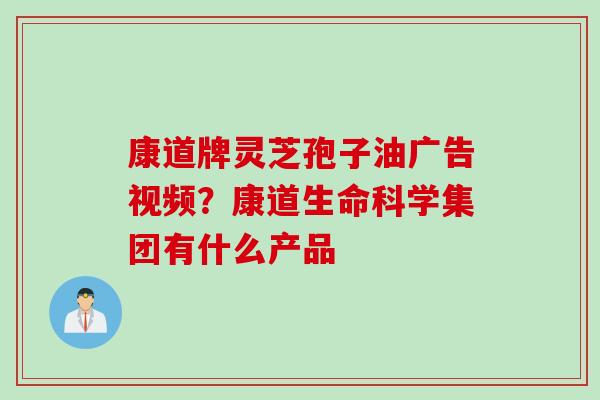 康道牌灵芝孢子油广告视频？康道生命科学集团有什么产品