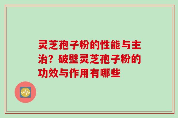 灵芝孢子粉的性能与主治？破壁灵芝孢子粉的功效与作用有哪些
