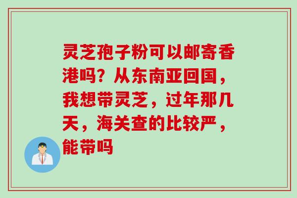 灵芝孢子粉可以邮寄香港吗？从东南亚回国，我想带灵芝，过年那几天，海关查的比较严，能带吗