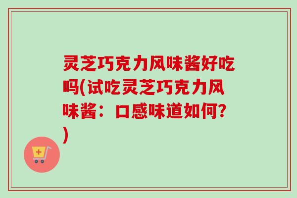灵芝巧克力风味酱好吃吗(试吃灵芝巧克力风味酱：口感味道如何？)