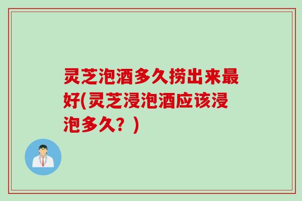灵芝泡酒多久捞出来最好(灵芝浸泡酒应该浸泡多久？)
