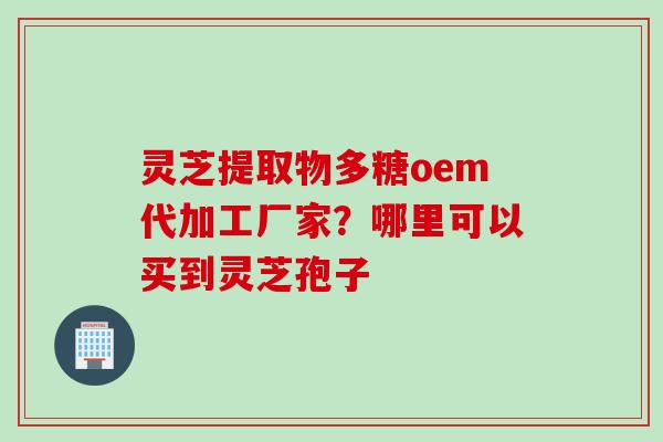 灵芝提取物多糖oem代加工厂家?哪里可以买到灵芝孢子 灵芝提取物多糖oem代加工厂家?哪里可以买到灵芝孢子