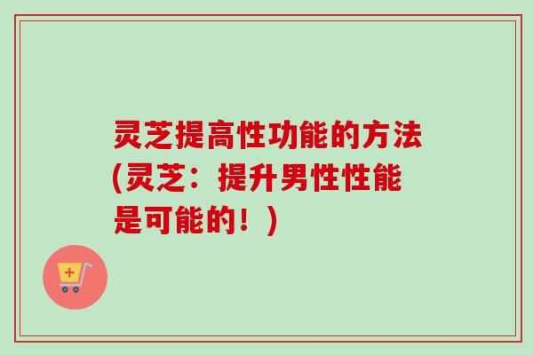 灵芝提高性功能的方法(灵芝：提升男性性能是可能的！)