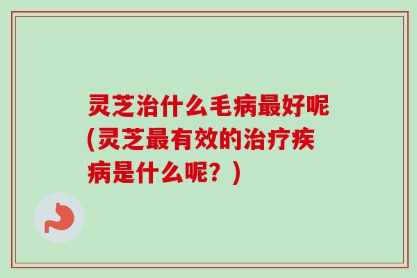 灵芝治什么毛病最好呢(灵芝最有效的治疗疾病是什么呢？)