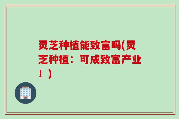灵芝种植能致富吗(灵芝种植：可成致富产业！)