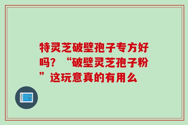 特灵芝破壁孢子专方好吗？“破壁灵芝孢子粉”这玩意真的有用么
