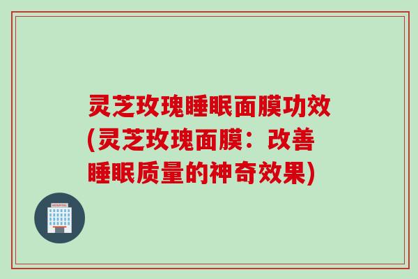 灵芝玫瑰睡眠面膜功效(灵芝玫瑰面膜：改善睡眠质量的神奇效果)