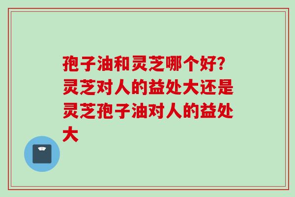 孢子油和灵芝哪个好？灵芝对人的益处大还是灵芝孢子油对人的益处大