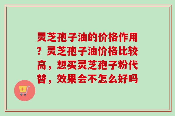 灵芝孢子油的价格作用？灵芝孢子油价格比较高，想买灵芝孢子粉代替，效果会不怎么好吗