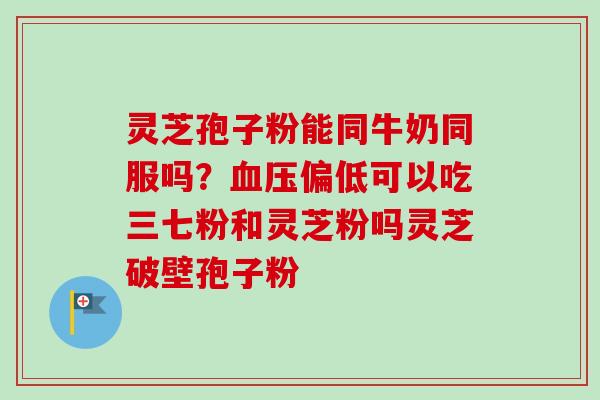 灵芝孢子粉能同牛奶同服吗？血压偏低可以吃三七粉和灵芝粉吗灵芝破壁孢子粉
