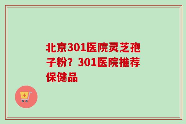 北京301医院灵芝孢子粉？301医院推荐保健品