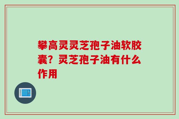 攀高灵灵芝孢子油软胶囊？灵芝孢子油有什么作用