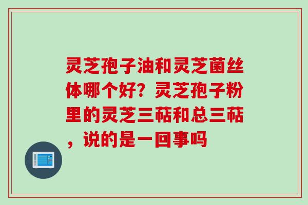 灵芝孢子油和灵芝菌丝体哪个好？灵芝孢子粉里的灵芝三萜和总三萜，说的是一回事吗