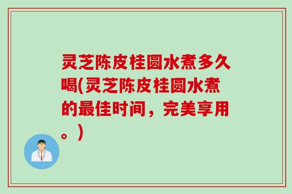 灵芝陈皮桂圆水煮多久喝(灵芝陈皮桂圆水煮的最佳时间，完美享用。)