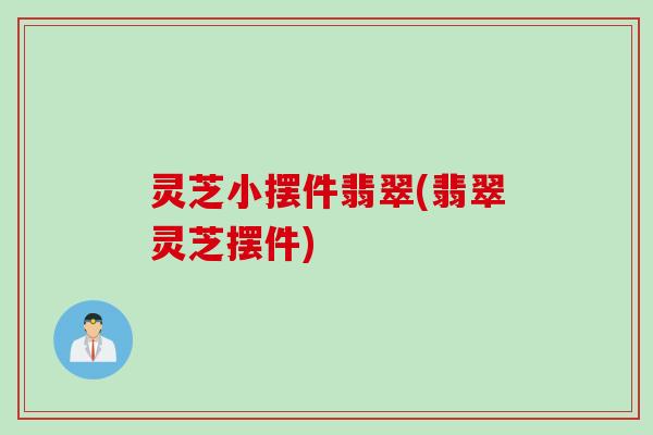 灵芝小摆件翡翠(翡翠灵芝摆件)