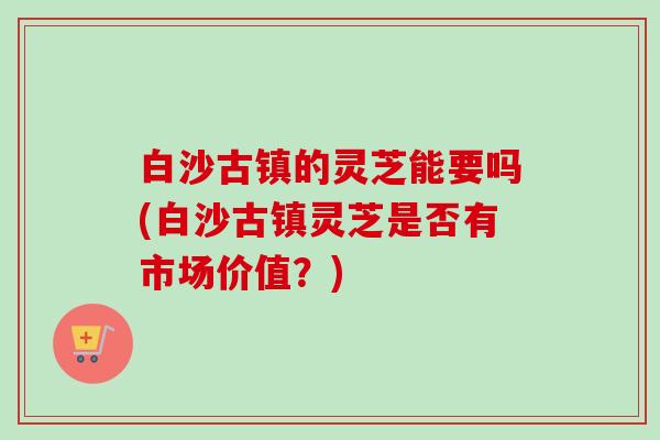 白沙古镇的灵芝能要吗(白沙古镇灵芝是否有市场价值？)