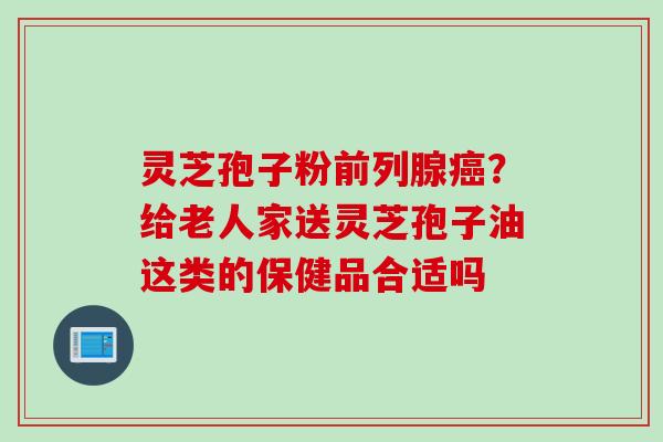 灵芝孢子粉前列腺?给老人家送灵芝孢子油这类的保健品合适吗 灵芝孢子粉前列腺?给老人家送灵芝孢子油这类的保健品合适吗
