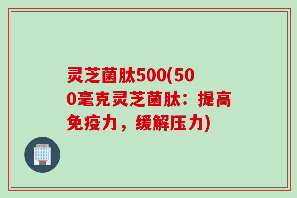 灵芝菌肽500(500毫克灵芝菌肽：提高免疫力，缓解压力)