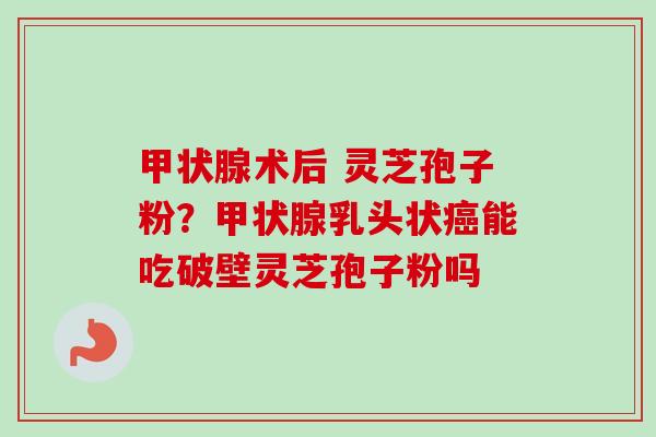 甲状腺术后 灵芝孢子粉？甲状腺乳头状癌能吃破壁灵芝孢子粉吗