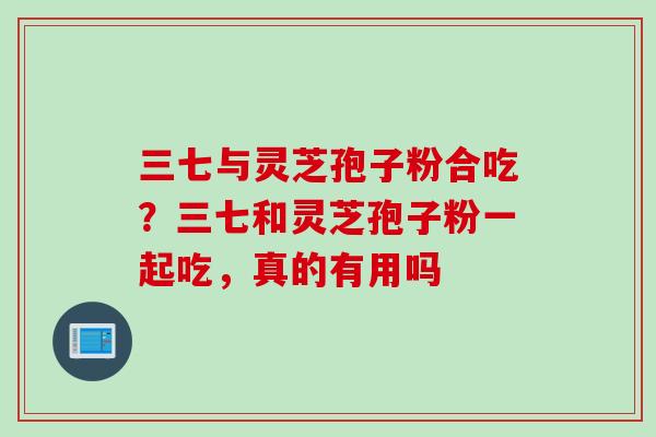 三七与灵芝孢子粉合吃？三七和灵芝孢子粉一起吃，真的有用吗