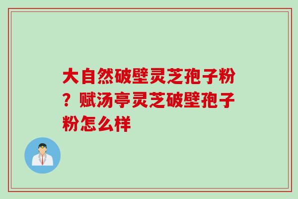 大自然破壁灵芝孢子粉？赋汤亭灵芝破壁孢子粉怎么样