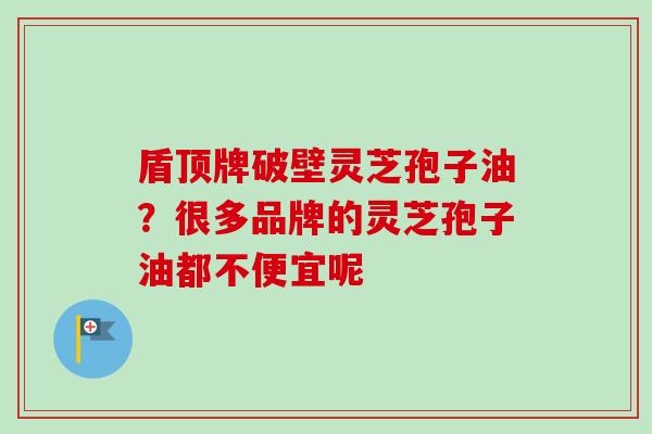 盾顶牌破壁灵芝孢子油？很多品牌的灵芝孢子油都不便宜呢