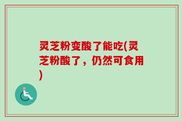 灵芝粉变酸了能吃(灵芝粉酸了，仍然可食用)