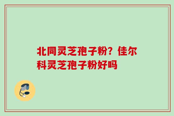 北同灵芝孢子粉？佳尔科灵芝孢子粉好吗