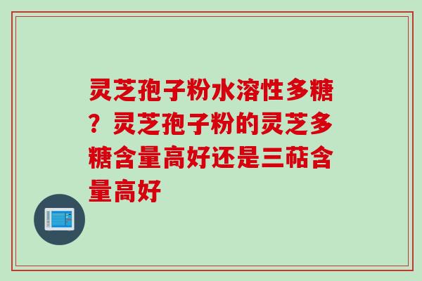 灵芝孢子粉水溶性多糖?灵芝孢子粉的灵芝多糖含量高好还是三萜含量高好 灵芝孢子粉水溶性多糖?灵芝孢子粉的灵芝多糖含量高好还是三萜含量高好