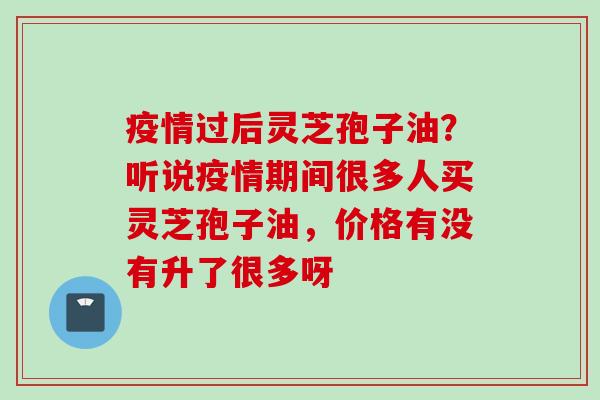 疫情过后灵芝孢子油？听说疫情期间很多人买灵芝孢子油，价格有没有升了很多呀