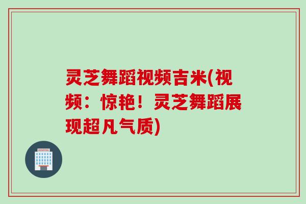 灵芝舞蹈视频吉米(视频：惊艳！灵芝舞蹈展现超凡气质)