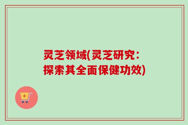 灵芝领域(灵芝研究:探索其全面保健功效) 灵芝领域(灵芝研究:探索其全面保健功效)