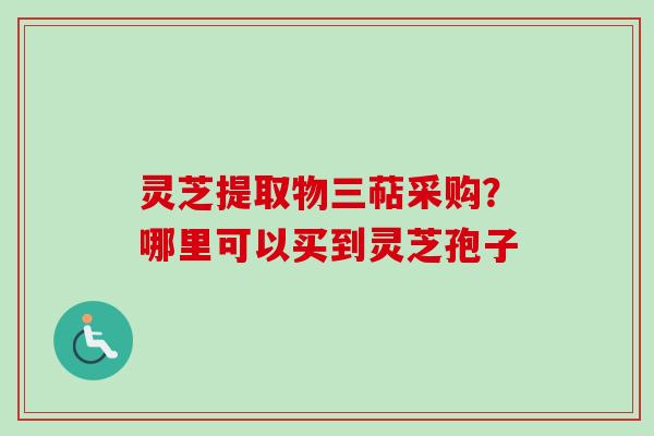 灵芝提取物三萜采购？哪里可以买到灵芝孢子