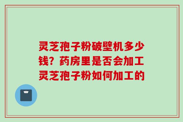 灵芝孢子粉破壁机多少钱？药房里是否会加工灵芝孢子粉如何加工的