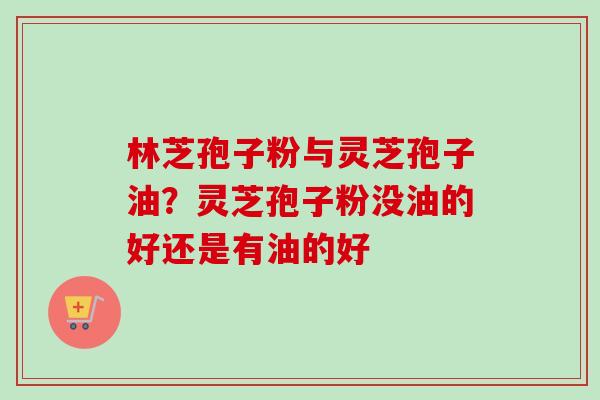 林芝孢子粉与灵芝孢子油？灵芝孢子粉没油的好还是有油的好