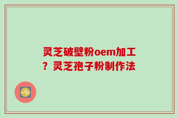 灵芝破壁粉oem加工？灵芝孢子粉制作法