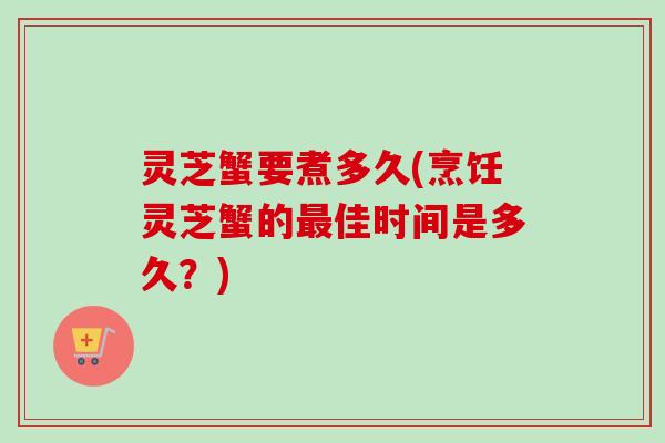 灵芝蟹要煮多久(烹饪灵芝蟹的最佳时间是多久？)