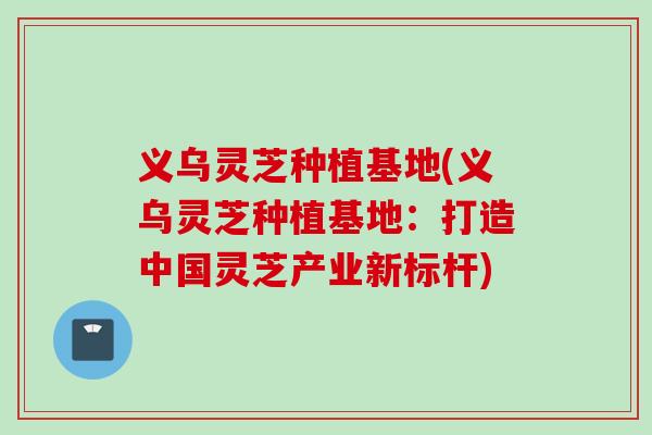 义乌灵芝种植基地(义乌灵芝种植基地:打造中国灵芝产业新标杆) 义乌灵芝种植基地(义乌灵芝种植基地:打造中国灵芝产业新标杆)