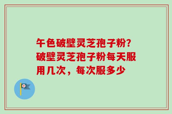 午色破壁灵芝孢子粉？破壁灵芝孢子粉每天服用几次，每次服多少