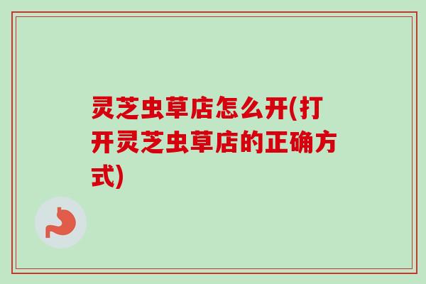 灵芝虫草店怎么开(打开灵芝虫草店的正确方式)