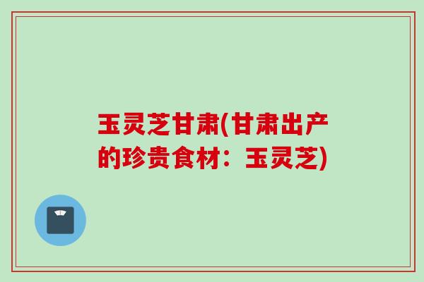 玉灵芝甘肃(甘肃出产的珍贵食材：玉灵芝)