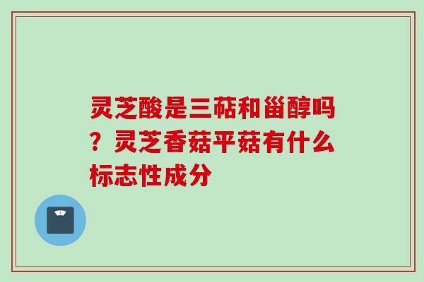 灵芝酸是三萜和甾醇吗？灵芝香菇平菇有什么标志性成分