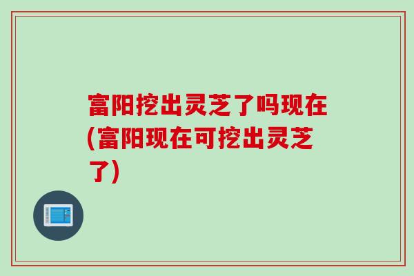 富阳挖出灵芝了吗现在(富阳现在可挖出灵芝了)