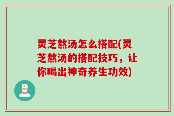 灵芝熬汤怎么搭配(灵芝熬汤的搭配技巧，让你喝出神奇养生功效)