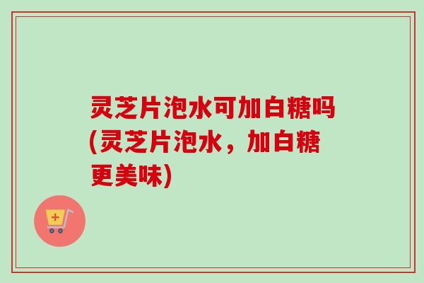 灵芝片泡水可加白糖吗(灵芝片泡水，加白糖更美味)