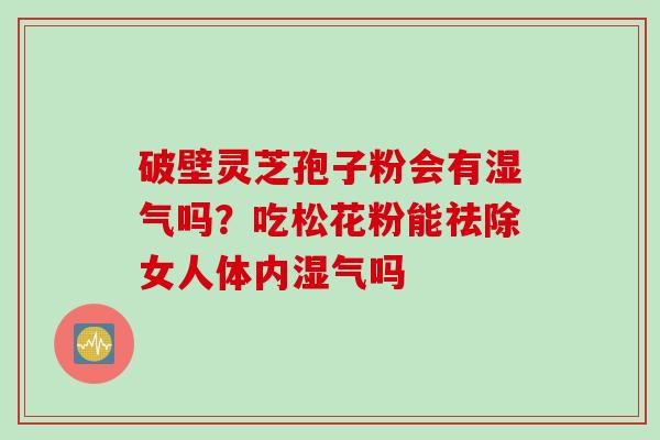破壁灵芝孢子粉会有湿气吗?吃松花粉能祛除女人体内湿气吗 破壁灵芝孢子粉会有湿气吗?吃松花粉能祛除女人体内湿气吗