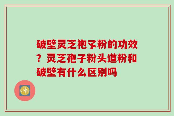 破壁灵芝袍孓粉的功效？灵芝孢子粉头道粉和破壁有什么区别吗