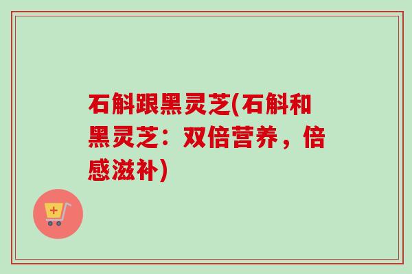 石斛跟黑灵芝(石斛和黑灵芝:双倍营养,倍感滋补) 石斛跟黑灵芝(石斛和黑灵芝:双倍营养,倍感滋补)