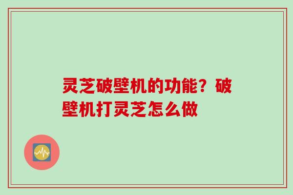 灵芝破壁机的功能?破壁机打灵芝怎么做 灵芝破壁机的功能?破壁机打灵芝怎么做